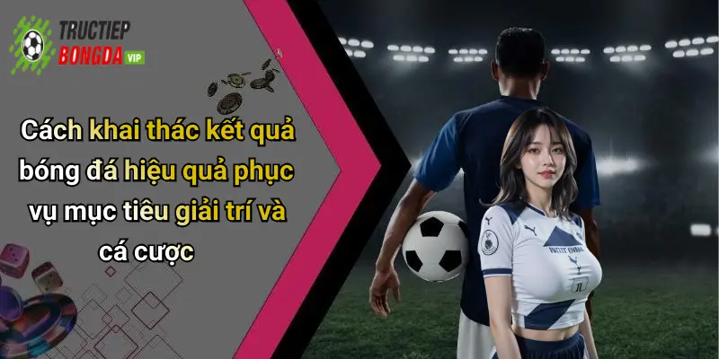 Cách khai thác kết quả bóng đá hiệu quả phục vụ mục tiêu giải trí và cá cược