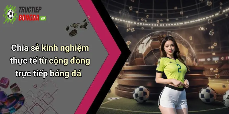 Chia sẻ kinh nghiệm thực tế từ cộng đồng trực tiếp bóng đá