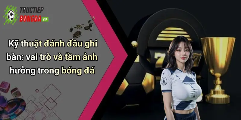 Kỹ thuật đánh đầu ghi bàn: vai trò và tầm ảnh hưởng trong bóng đá