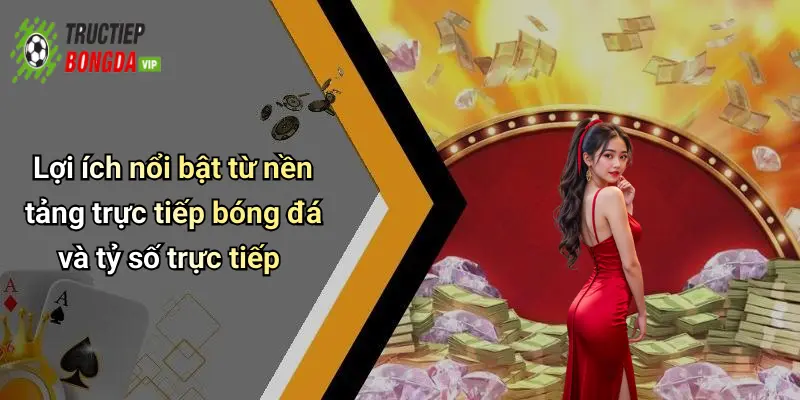 Lợi ích nổi bật từ nền tảng trực tiếp bóng đá và tỷ số trực tiếp