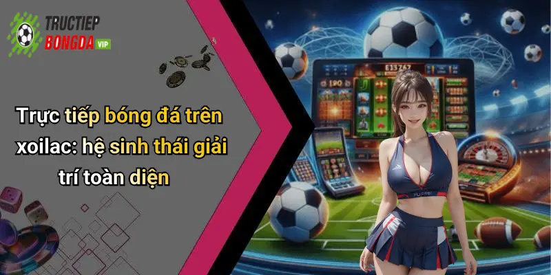 Trực tiếp bóng đá trên xoilac: hệ sinh thái giải trí toàn diện